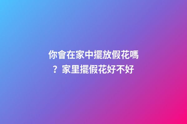 你會在家中擺放假花嗎？家里擺假花好不好